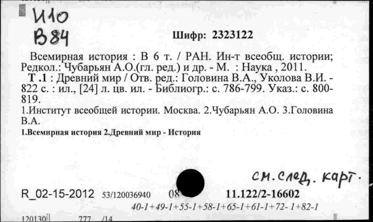 ﻿и4 о
634
Шифр: 2323122
Всемирная история : В 6 т. / РАН. Ин-т всеобщ, истории; Редкол.: Чубарьян А.О.(гл. ред.) и др. - М. : Наука, 2011.
Т .1 : Древний мир / Отв. ред.: Головина В.А., Уколова В.И. -822 с. : ил., [24] л. цв. ил. - Библиогр.: с. 786-799. Указ.: с. 800-819.
1.Институт всеобщей истории. Москва. 2.Чубарьян А.О. 3.Головина В.А.
1.Всемирная история 2.Древний мир - История
СИ-С/Щ. кар
Н_02-15-2012 53/120036940	0^^	11.122/2-16602
40-1+49-1+55-1 +58-1+65-1 +61-1+72- 1 +82-1